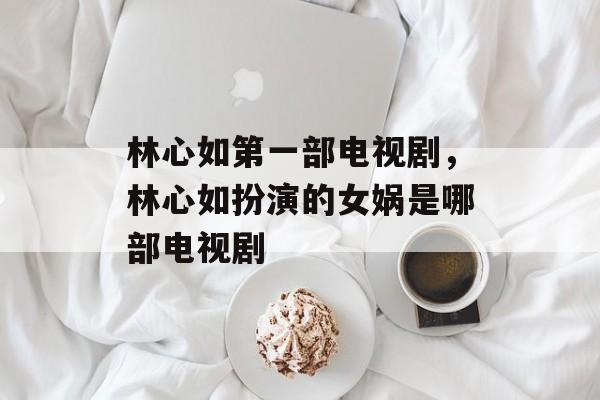 林心如第一部电视剧，林心如扮演的女娲是哪部电视剧-第1张图片-