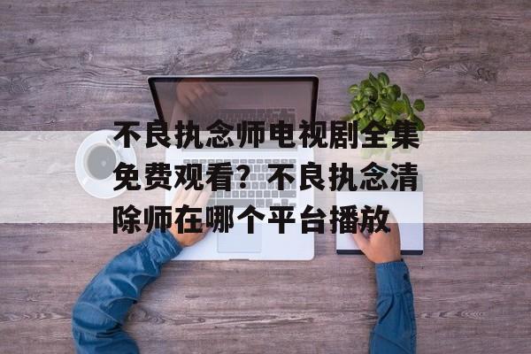 不良执念师电视剧全集免费观看？不良执念清除师在哪个平台播放-第1张图片-
