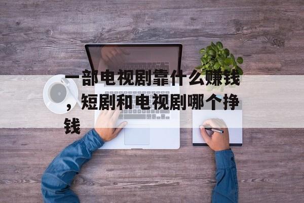 一部电视剧靠什么赚钱，短剧和电视剧哪个挣钱-第1张图片-
