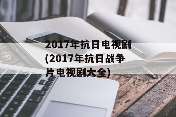 2017年抗日电视剧(2017年抗日战争片电视剧大全)-第1张图片-