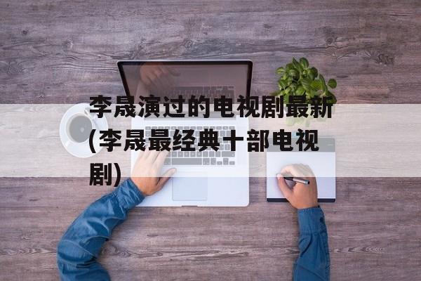 李晟演过的电视剧最新(李晟最经典十部电视剧)-第1张图片-