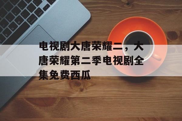 电视剧大唐荣耀二，大唐荣耀第二季电视剧全集免费西瓜-第1张图片-