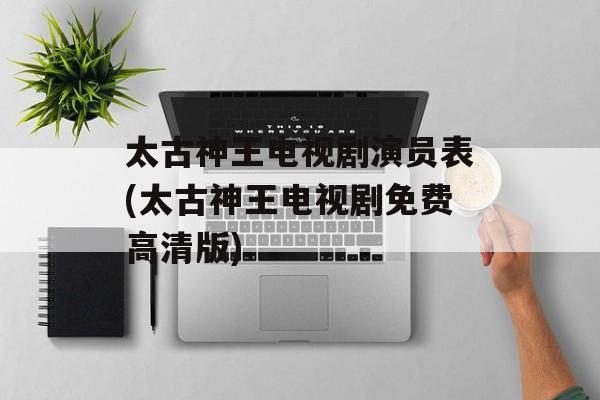 太古神王电视剧演员表(太古神王电视剧免费高清版)-第1张图片-