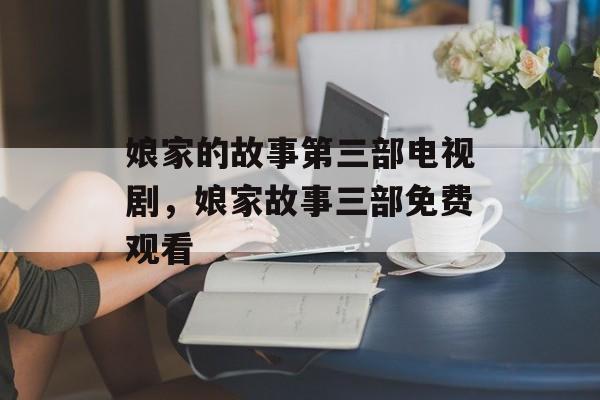 娘家的故事第三部电视剧，娘家故事三部免费观看-第1张图片-