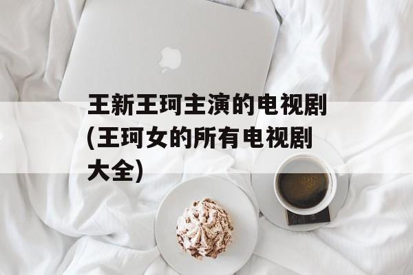 王新王珂主演的电视剧(王珂女的所有电视剧大全)-第1张图片-