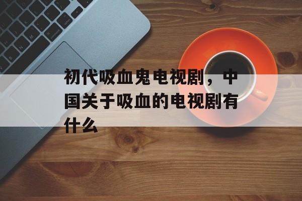初代吸血鬼电视剧，中国关于吸血的电视剧有什么-第1张图片-