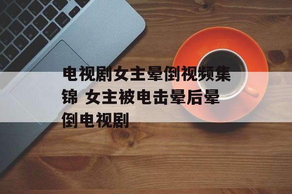 电视剧女主晕倒视频集锦 女主被电击晕后晕倒电视剧-第1张图片-