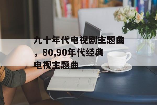 九十年代电视剧主题曲，80,90年代经典电视主题曲-第1张图片-