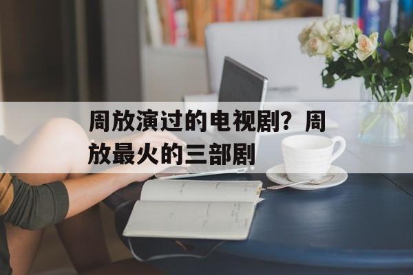 周放演过的电视剧？周放最火的三部剧-第1张图片-