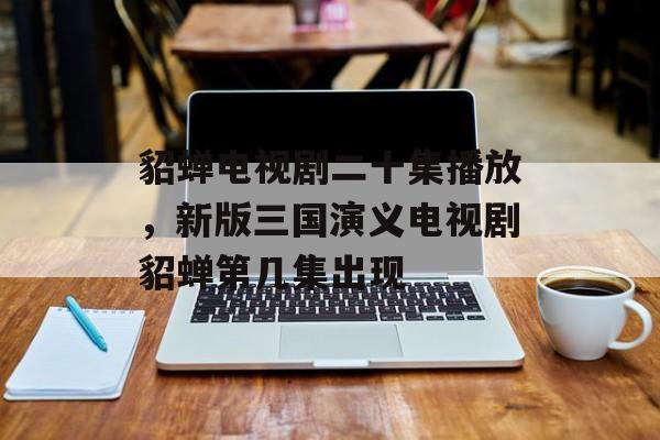 貂蝉电视剧二十集播放，新版三国演义电视剧貂蝉第几集出现-第1张图片-