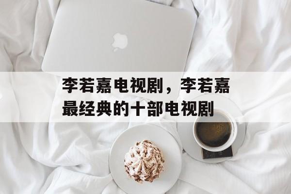 李若嘉电视剧，李若嘉最经典的十部电视剧-第1张图片-