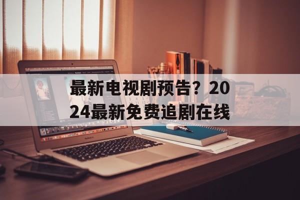 最新电视剧预告？2024最新免费追剧在线-第1张图片-