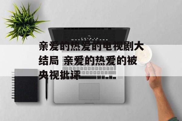亲爱的热爱的电视剧大结局 亲爱的热爱的被央视批评-第1张图片-