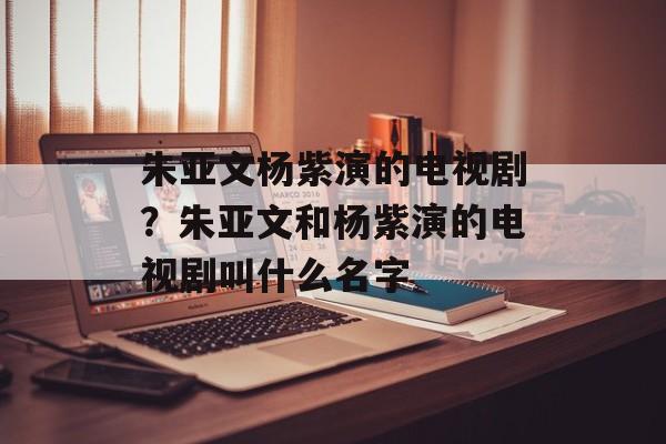 朱亚文杨紫演的电视剧？朱亚文和杨紫演的电视剧叫什么名字-第1张图片-