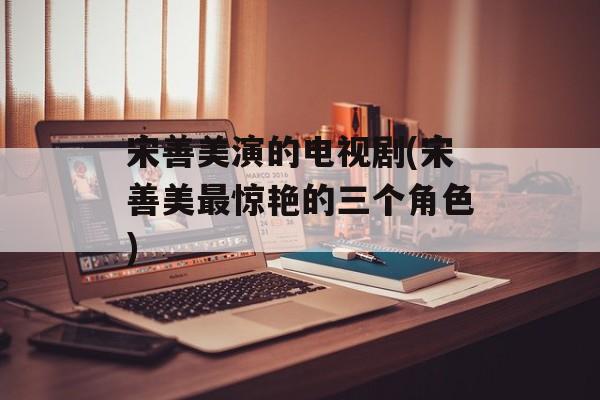 宋善美演的电视剧(宋善美最惊艳的三个角色)-第1张图片-