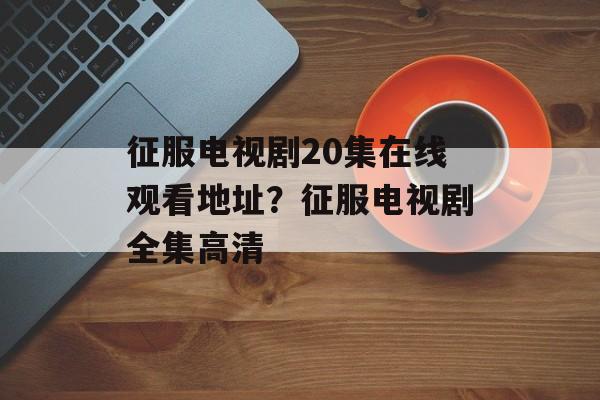 征服电视剧20集在线观看地址？征服电视剧全集高清-第1张图片-