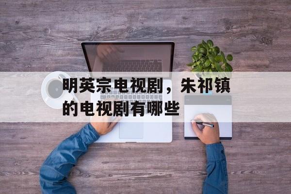 明英宗电视剧，朱祁镇的电视剧有哪些-第1张图片-