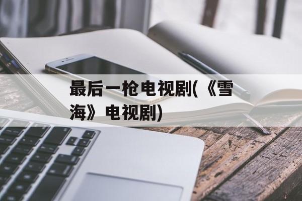 最后一枪电视剧(《雪海》电视剧)-第1张图片-