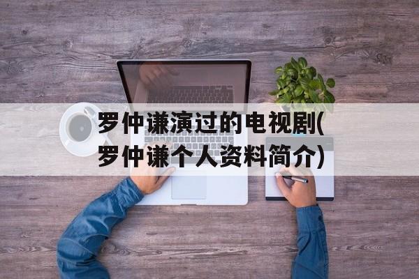 罗仲谦演过的电视剧(罗仲谦个人资料简介)-第1张图片-