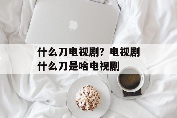 什么刀电视剧？电视剧什么刀是啥电视剧-第1张图片-