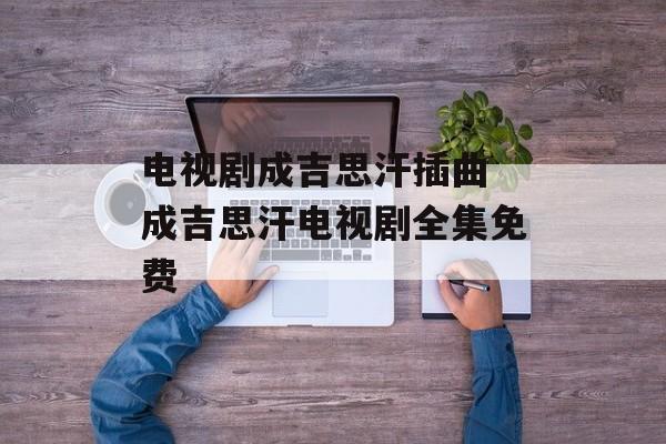 电视剧成吉思汗插曲 成吉思汗电视剧全集免费-第1张图片-