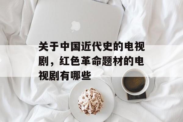 关于中国近代史的电视剧，红色革命题材的电视剧有哪些-第1张图片-