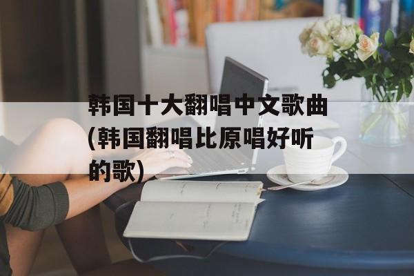 韩国十大翻唱中文歌曲(韩国翻唱比原唱好听的歌)-第1张图片-