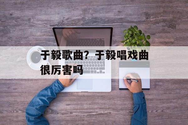 于毅歌曲？于毅唱戏曲很厉害吗-第1张图片-