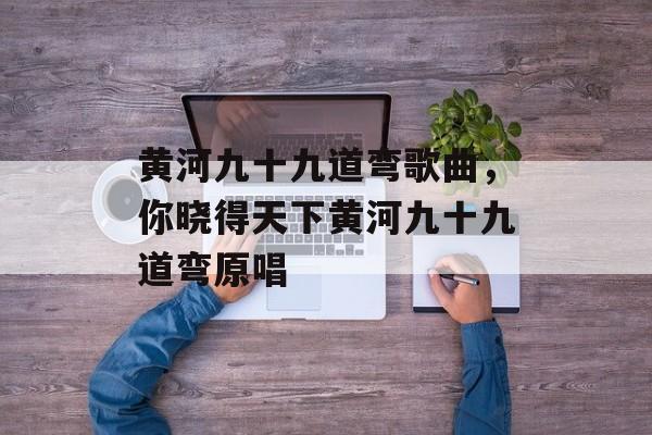 黄河九十九道弯歌曲，你晓得天下黄河九十九道弯原唱-第1张图片-