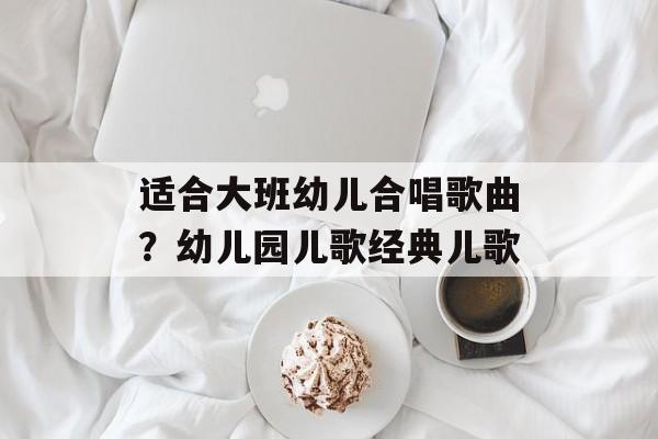 适合大班幼儿合唱歌曲？幼儿园儿歌经典儿歌-第1张图片-