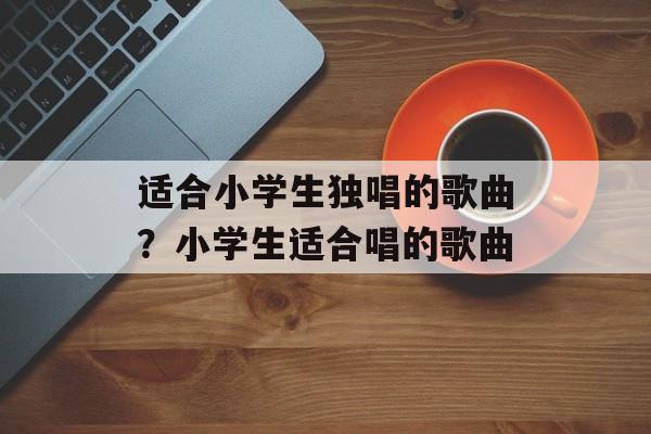 适合小学生独唱的歌曲？小学生适合唱的歌曲-第1张图片-