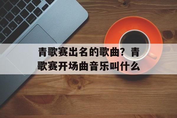 青歌赛出名的歌曲？青歌赛开场曲音乐叫什么-第1张图片-