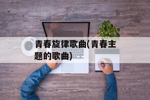 青春旋律歌曲(青春主题的歌曲)-第1张图片-