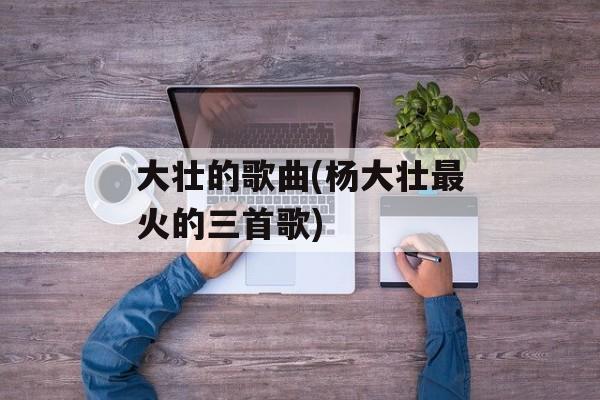 大壮的歌曲(杨大壮最火的三首歌)-第1张图片-