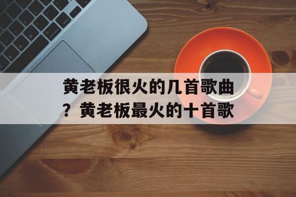 黄老板很火的几首歌曲？黄老板最火的十首歌-第1张图片-