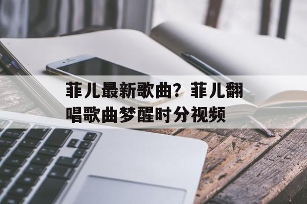 菲儿最新歌曲？菲儿翻唱歌曲梦醒时分视频-第1张图片-