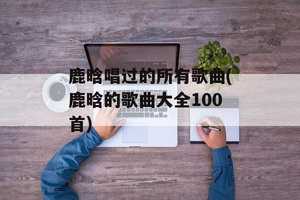 鹿晗唱过的所有歌曲(鹿晗的歌曲大全100首)-第1张图片-