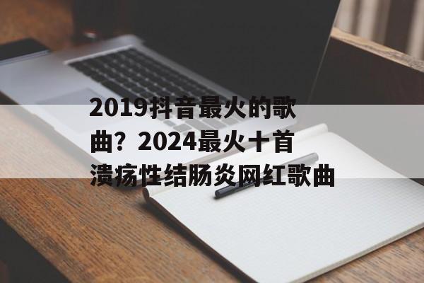 2019抖音最火的歌曲？2024最火十首溃疡性结肠炎网红歌曲-第1张图片-