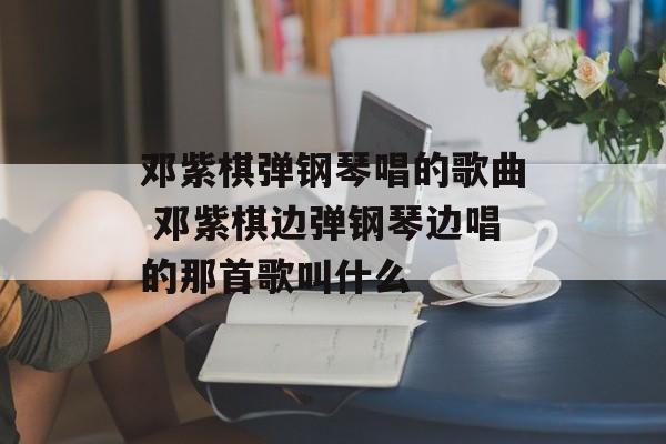 邓紫棋弹钢琴唱的歌曲 邓紫棋边弹钢琴边唱的那首歌叫什么-第1张图片-