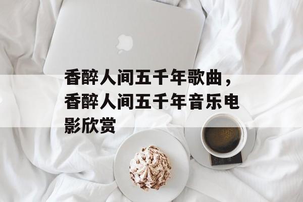香醉人间五千年歌曲，香醉人间五千年音乐电影欣赏-第1张图片-