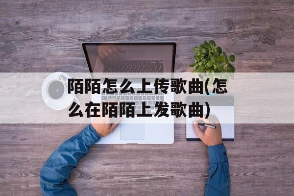 陌陌怎么上传歌曲(怎么在陌陌上发歌曲)-第1张图片-