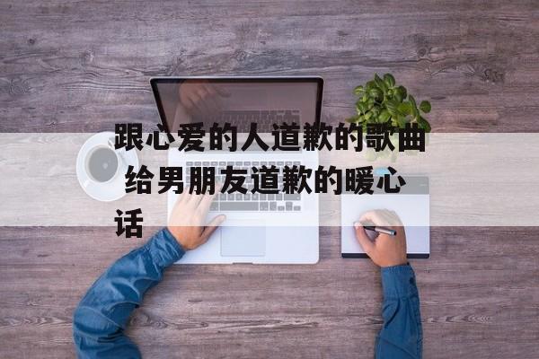 跟心爱的人道歉的歌曲 给男朋友道歉的暖心话-第1张图片-