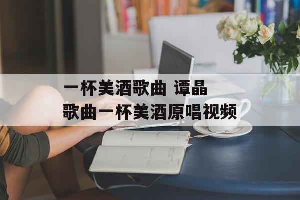 一杯美酒歌曲 谭晶 歌曲一杯美酒原唱视频-第1张图片-