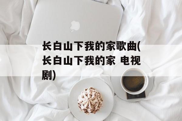 长白山下我的家歌曲(长白山下我的家 电视剧)-第1张图片-