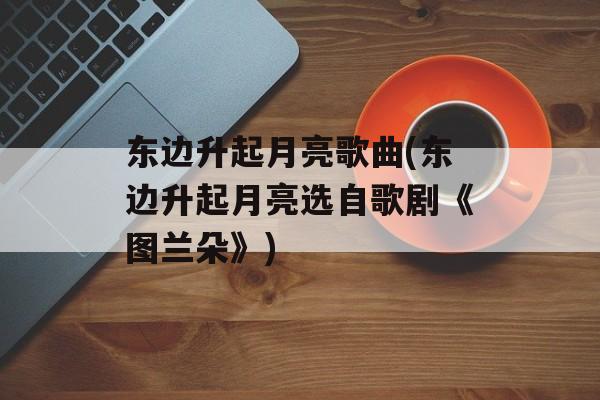东边升起月亮歌曲(东边升起月亮选自歌剧《图兰朵》)-第1张图片-