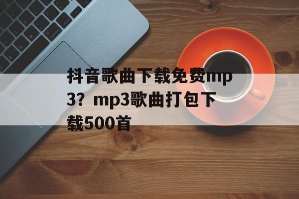 抖音歌曲下载免费mp3？mp3歌曲打包下载500首-第1张图片-