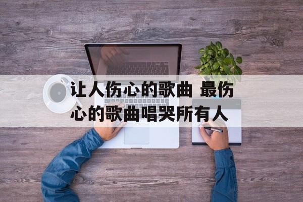 让人伤心的歌曲 最伤心的歌曲唱哭所有人-第1张图片-