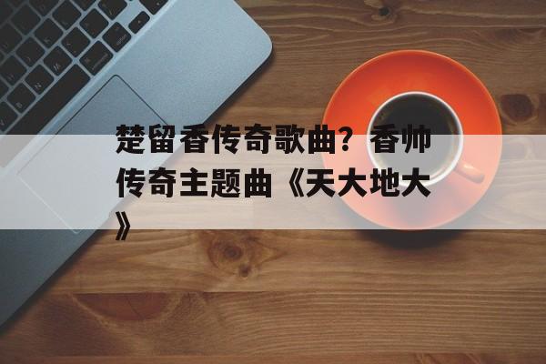 楚留香传奇歌曲？香帅传奇主题曲《天大地大》-第1张图片-