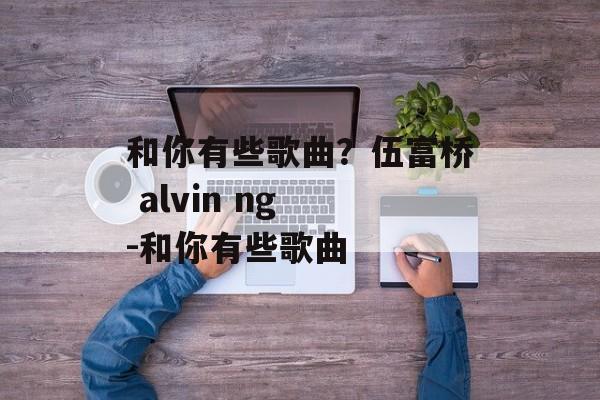 和你有些歌曲？伍富桥 alvin ng -和你有些歌曲-第1张图片-