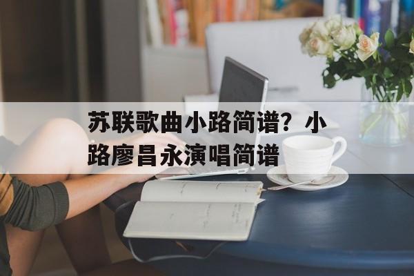 苏联歌曲小路简谱？小路廖昌永演唱简谱-第1张图片-